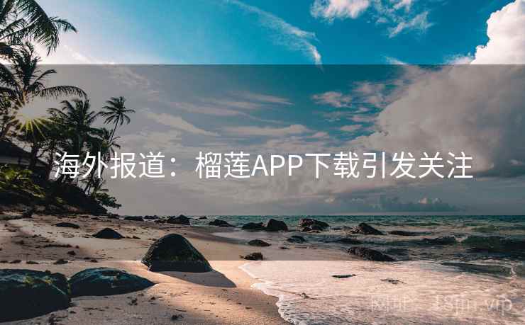 海外报道：榴莲APP下载引发关注  第2张