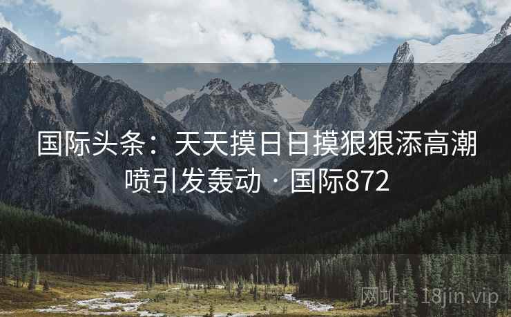 国际头条：天天摸日日摸狠狠添高潮喷引发轰动 · 国际872  第2张