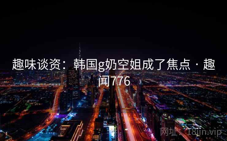 趣味谈资：韩国g奶空姐成了焦点 · 趣闻776