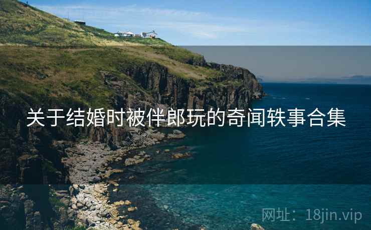 关于结婚时被伴郎玩的奇闻轶事合集