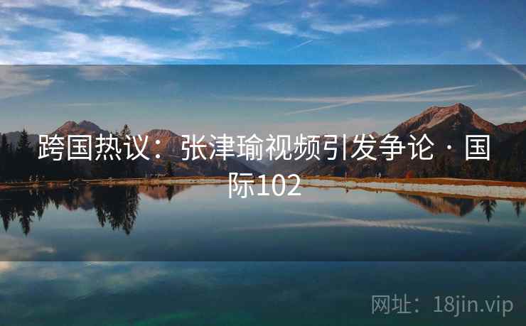 跨国热议:张津瑜视频引发争论 · 国际102  第2张 跨国热议:张津瑜视频引发争论 · 国际102  第2张