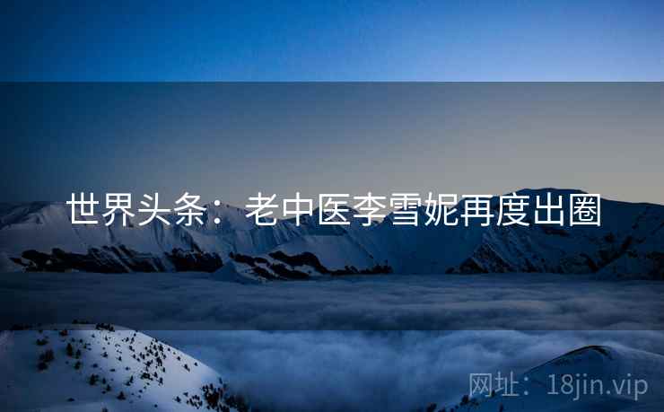 世界头条：老中医李雪妮再度出圈  第2张