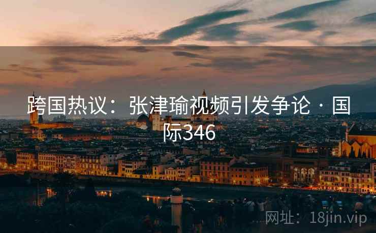 跨国热议:张津瑜视频引发争论 · 国际346  第2张 跨国热议:张津瑜视频引发争论 · 国际346  第2张