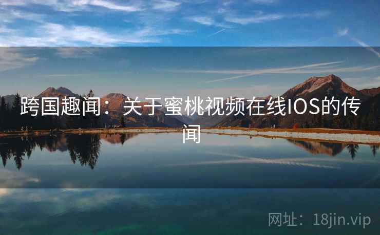 跨国趣闻:关于蜜桃视频在线IOS的传闻  第2张 跨国趣闻:关于蜜桃视频在线IOS的传闻  第2张