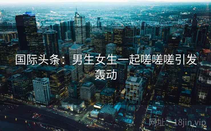 国际头条:男生女生一起嗟嗟嗟引发轰动  第1张 国际头条:男生女生一起嗟嗟嗟引发轰动  第1张
