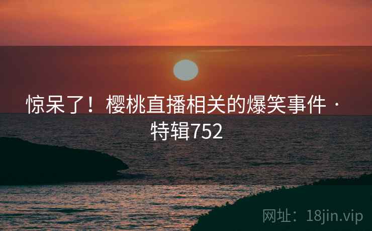 惊呆了!樱桃直播相关的爆笑事件 · 特辑752