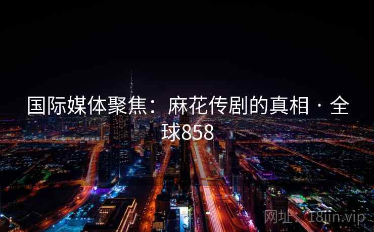 国际媒体聚焦:麻花传剧的真相 · 全球858  第2张 国际媒体聚焦:麻花传剧的真相 · 全球858  第2张