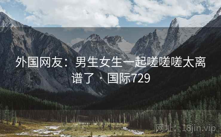 外国网友:男生女生一起嗟嗟嗟太离谱了 · 国际729  第1张 外国网友:男生女生一起嗟嗟嗟太离谱了 · 国际729  第1张